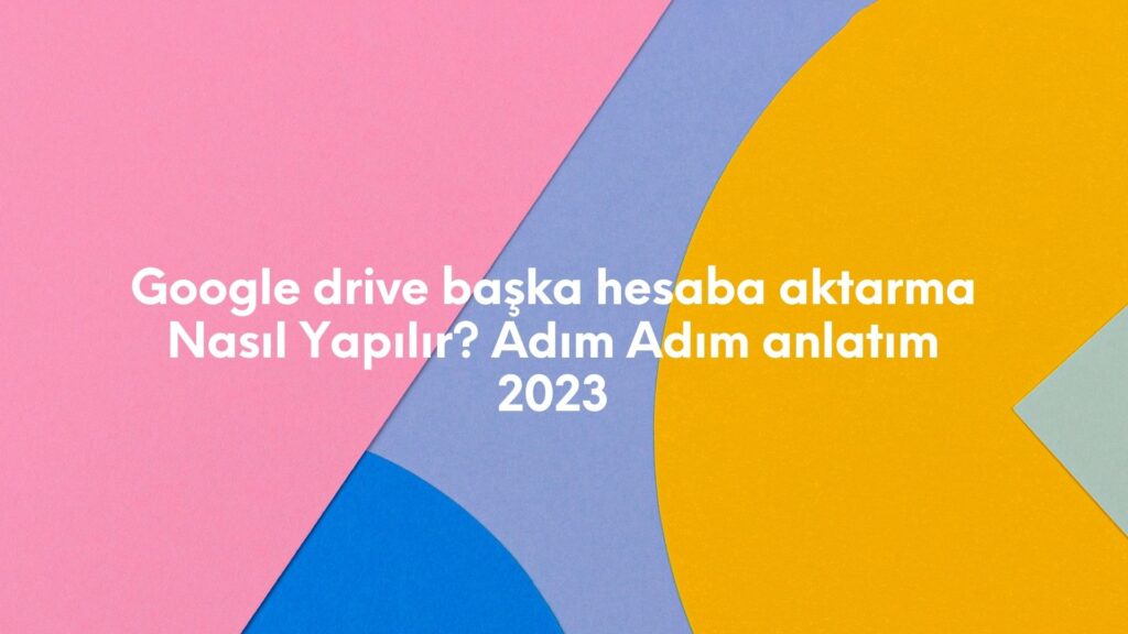 Google Drive Başka Hesaba Aktarma Nasıl Yapılır? Adım Adım Anlatım 2023